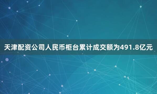 天津配资公司人民币柜台累计成交额为491.8亿元