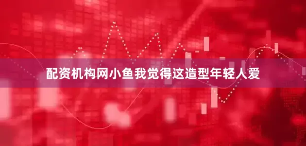 配资机构网小鱼我觉得这造型年轻人爱