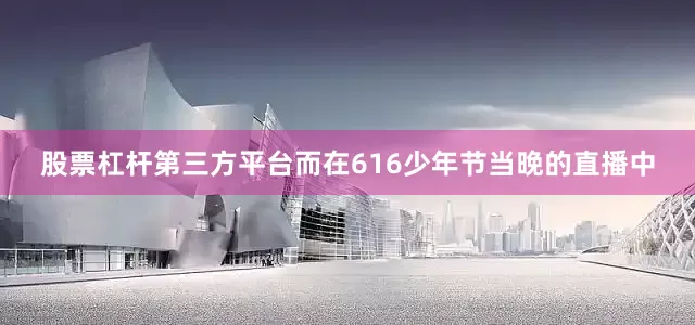股票杠杆第三方平台而在616少年节当晚的直播中