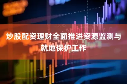 炒股配资理财全面推进资源监测与就地保护工作