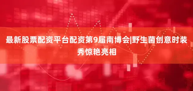 最新股票配资平台配资第9届南博会|野生菌创意时装秀惊艳亮相
