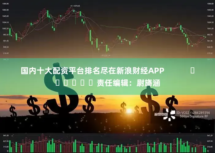 国内十大配资平台排名尽在新浪财经APP            						责任编辑：尉旖涵