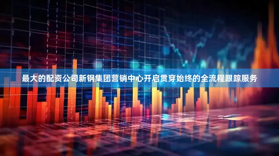 最大的配资公司新钢集团营销中心开启贯穿始终的全流程跟踪服务