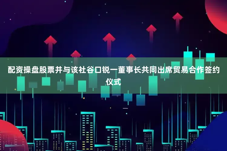 配资操盘股票并与该社谷口锐一董事长共同出席贸易合作签约仪式