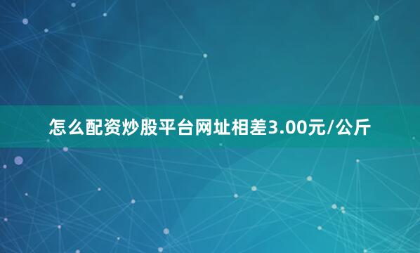 怎么配资炒股平台网址相差3.00元/公斤