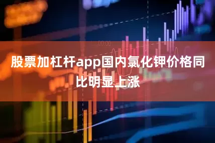 股票加杠杆app国内氯化钾价格同比明显上涨