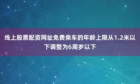 线上股票配资网址免费乘车的年龄上限从1.2米以下调整为6周岁以下