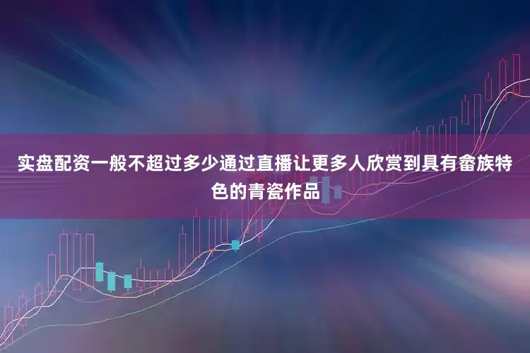 实盘配资一般不超过多少通过直播让更多人欣赏到具有畲族特色的青瓷作品